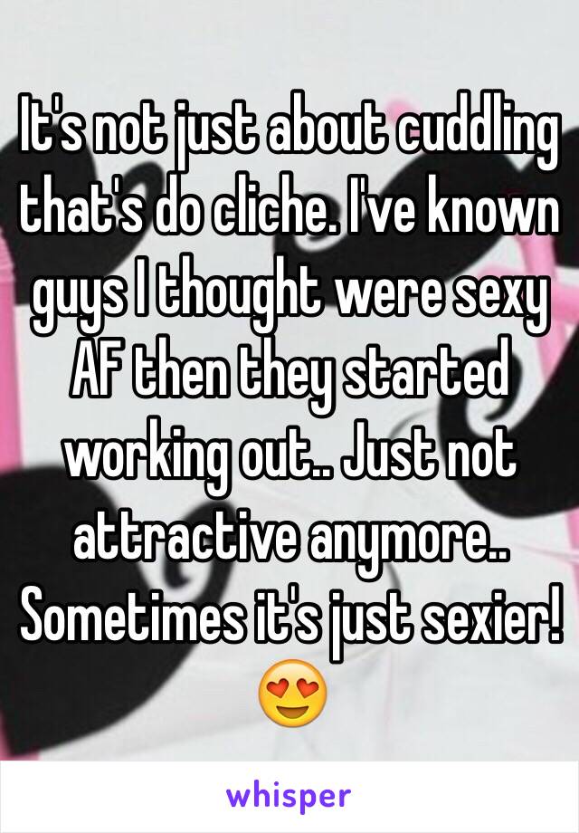 It's not just about cuddling that's do cliche. I've known guys I thought were sexy AF then they started working out.. Just not attractive anymore.. Sometimes it's just sexier! 😍