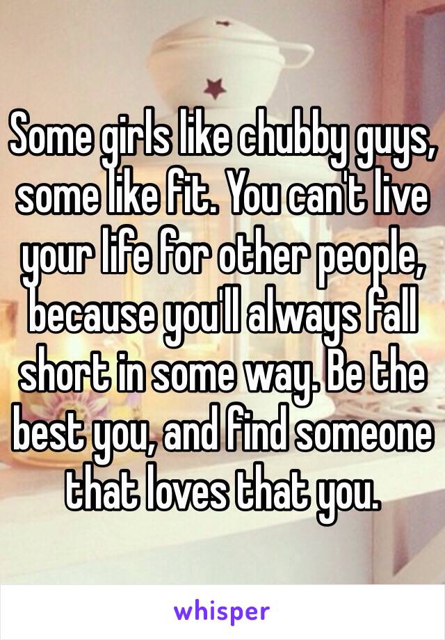 Some girls like chubby guys, some like fit. You can't live your life for other people, because you'll always fall short in some way. Be the best you, and find someone that loves that you.