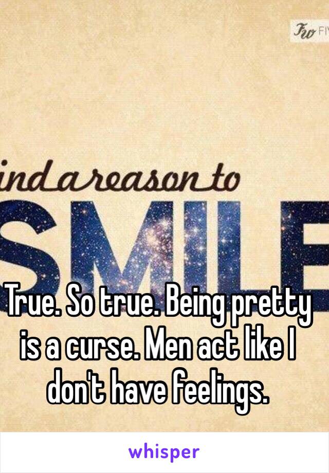 True. So true. Being pretty is a curse. Men act like I don't have feelings. 