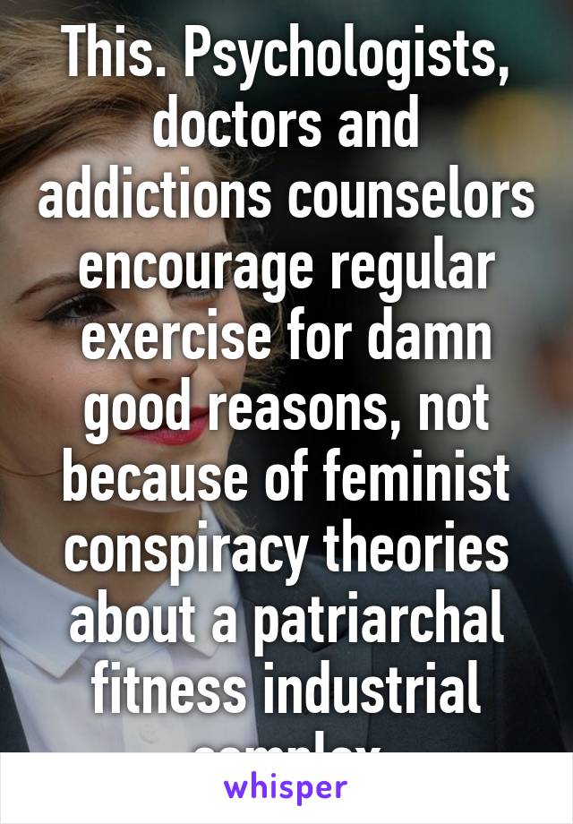 This. Psychologists, doctors and addictions counselors encourage regular exercise for damn good reasons, not because of feminist conspiracy theories about a patriarchal fitness industrial complex