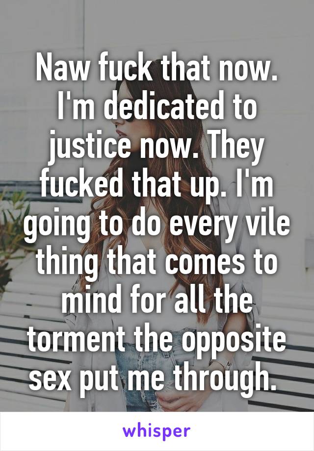 Naw fuck that now. I'm dedicated to justice now. They fucked that up. I'm going to do every vile thing that comes to mind for all the torment the opposite sex put me through. 