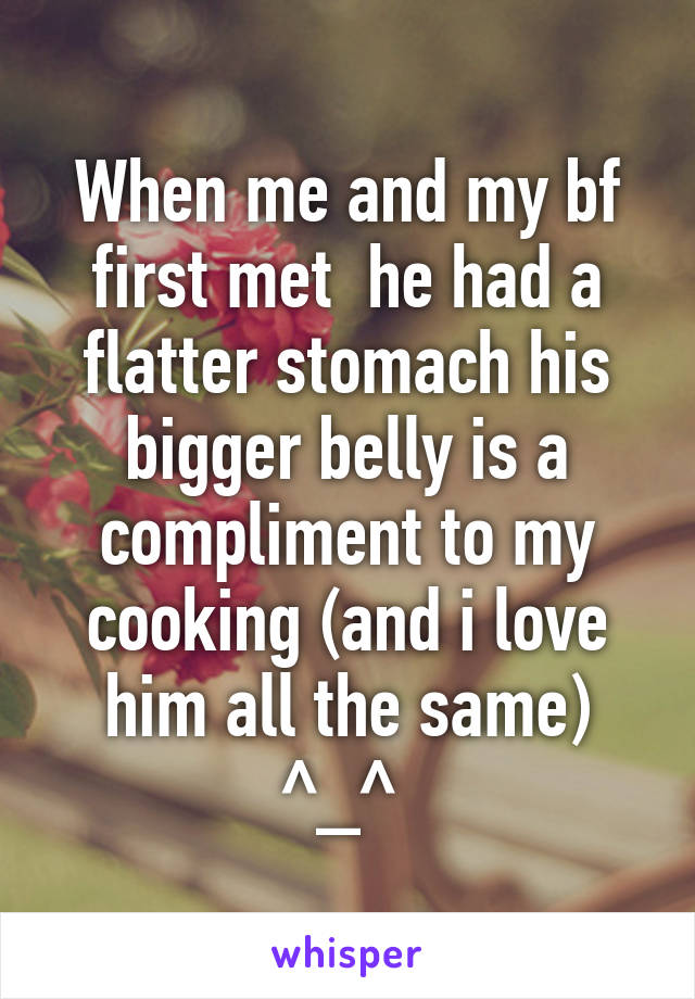 When me and my bf first met  he had a flatter stomach his bigger belly is a compliment to my cooking (and i love him all the same) ^_^ 