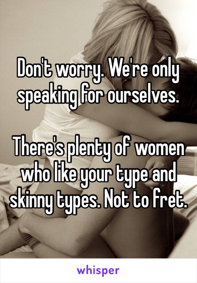 Don't worry. We're only speaking for ourselves. 

There's plenty of women who like your type and skinny types. Not to fret. 