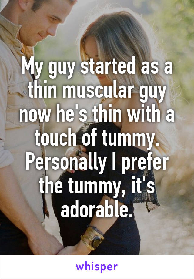 My guy started as a thin muscular guy now he's thin with a touch of tummy. Personally I prefer the tummy, it's adorable.