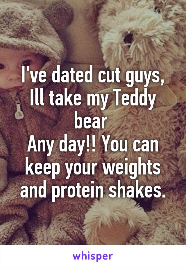 I've dated cut guys,
Ill take my Teddy bear 
Any day!! You can keep your weights and protein shakes.