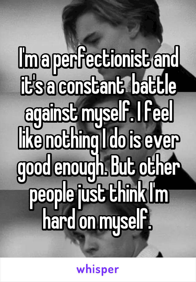 I'm a perfectionist and it's a constant  battle against myself. I feel like nothing I do is ever good enough. But other people just think I'm hard on myself. 