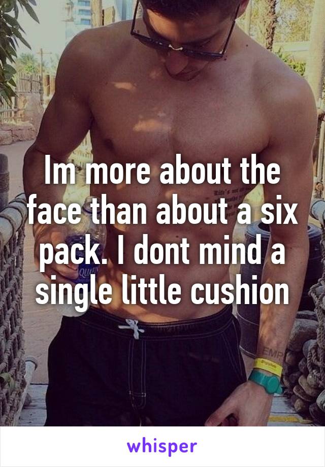 Im more about the face than about a six pack. I dont mind a single little cushion