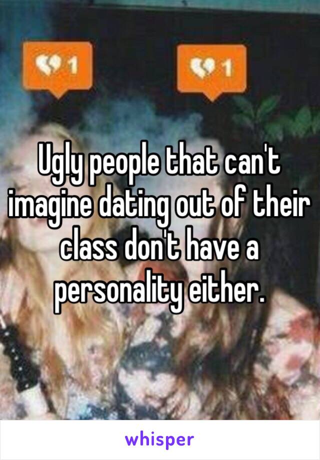 Ugly people that can't imagine dating out of their class don't have a personality either.