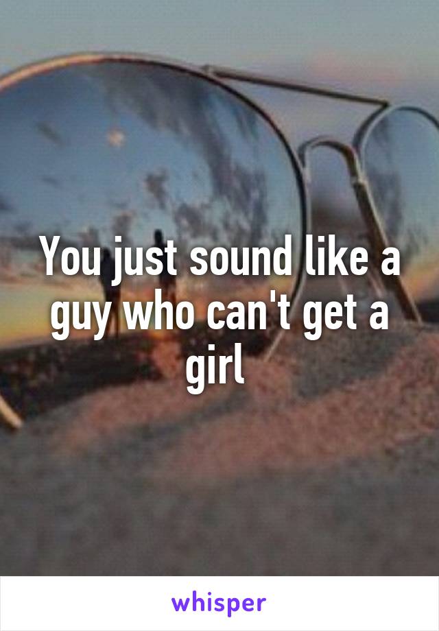 You just sound like a guy who can't get a girl 