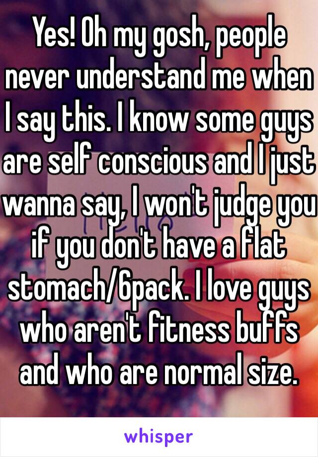 Yes! Oh my gosh, people never understand me when I say this. I know some guys are self conscious and I just wanna say, I won't judge you if you don't have a flat stomach/6pack. I love guys who aren't fitness buffs and who are normal size.