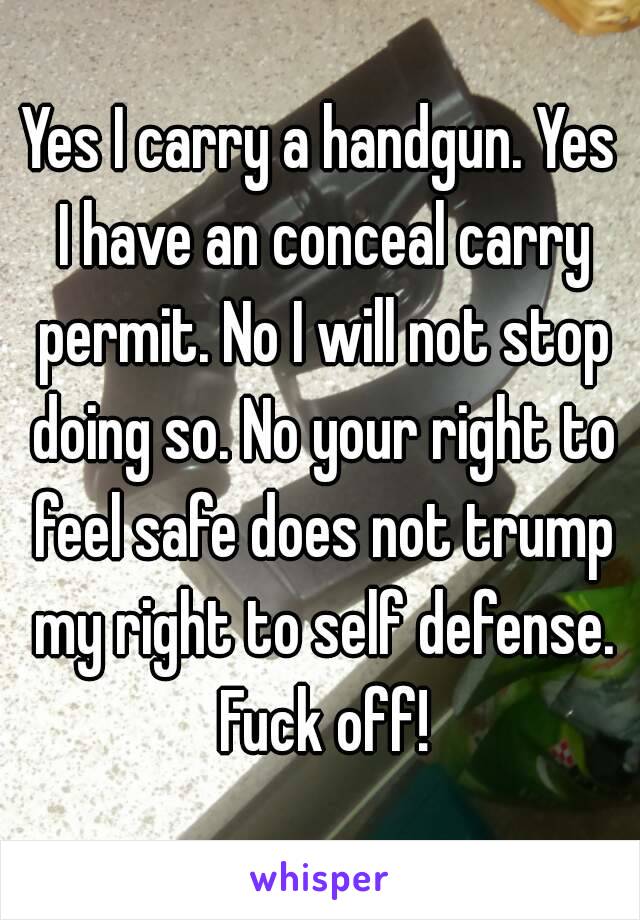 Yes I carry a handgun. Yes I have an conceal carry permit. No I will not stop doing so. No your right to feel safe does not trump my right to self defense. Fuck off!