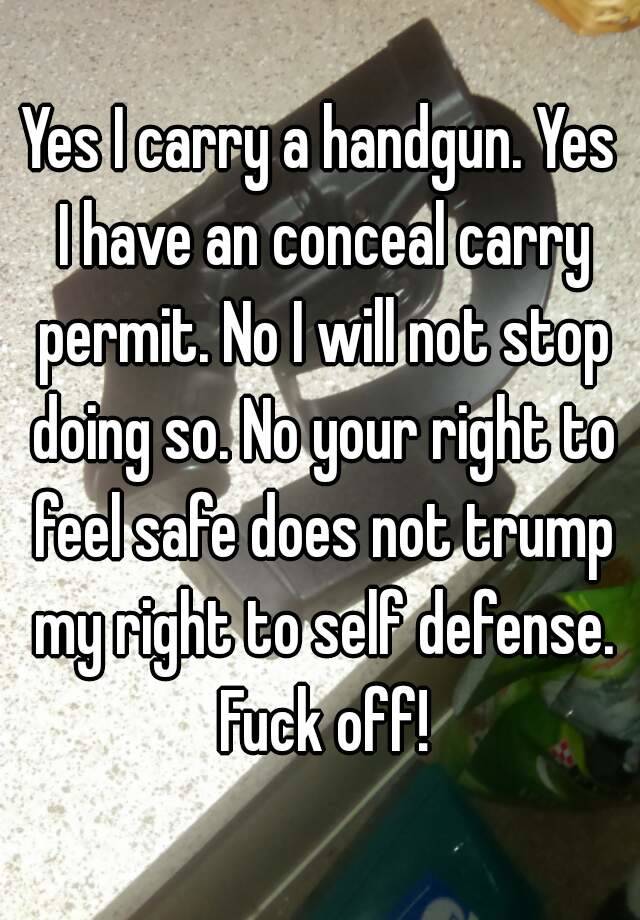 Yes I carry a handgun. Yes I have an conceal carry permit. No I will not stop doing so. No your right to feel safe does not trump my right to self defense. Fuck off!