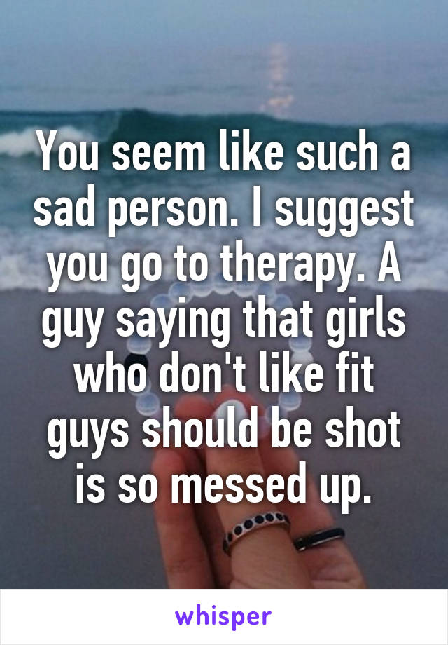 You seem like such a sad person. I suggest you go to therapy. A guy saying that girls who don't like fit guys should be shot is so messed up.