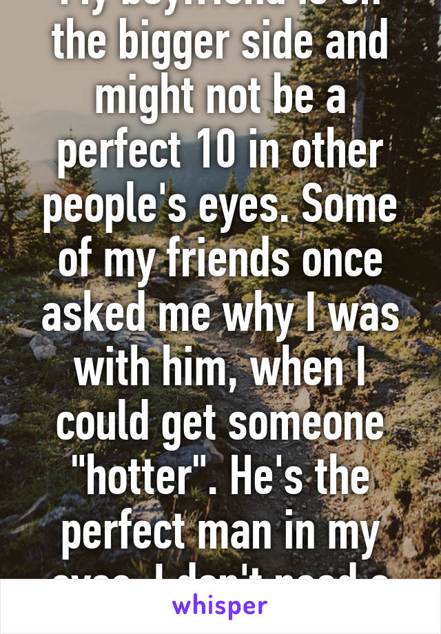 My boyfriend is on the bigger side and might not be a perfect 10 in other people's eyes. Some of my friends once asked me why I was with him, when I could get someone "hotter". He's the perfect man in my eyes. I don't need a ripped boy.