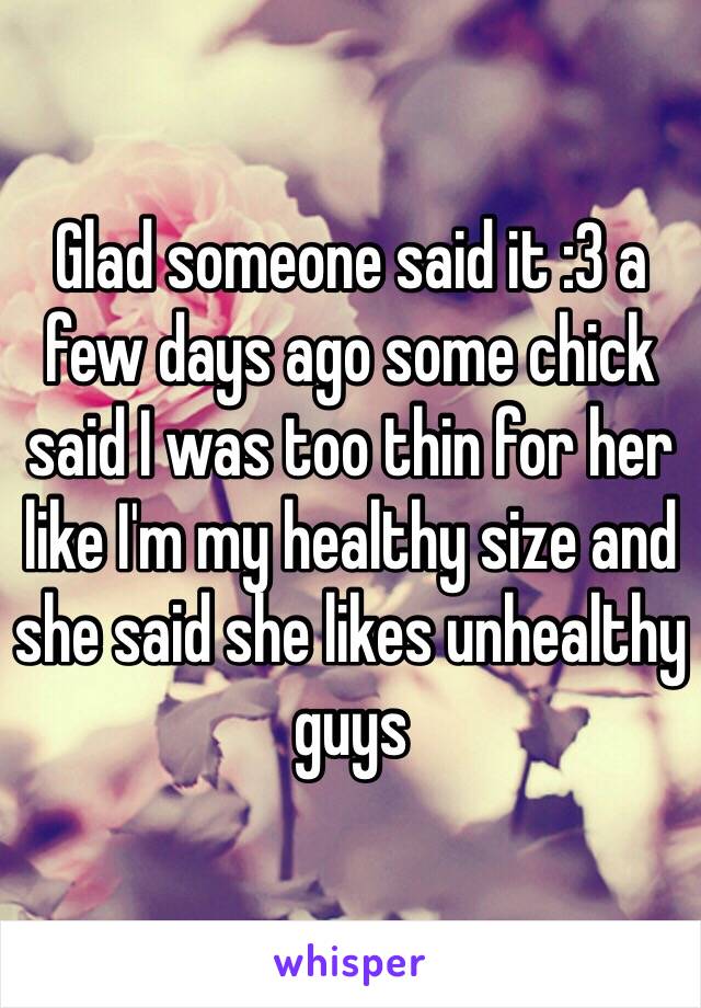 Glad someone said it :3 a few days ago some chick said I was too thin for her like I'm my healthy size and she said she likes unhealthy guys 