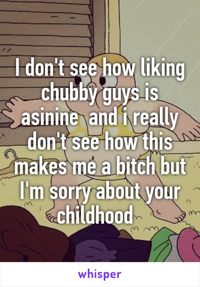 I don't see how liking chubby guys is asinine  and i really don't see how this makes me a bitch but I'm sorry about your childhood  