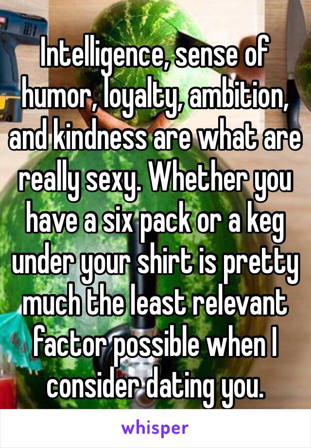 Intelligence, sense of humor, loyalty, ambition, and kindness are what are really sexy. Whether you have a six pack or a keg under your shirt is pretty much the least relevant factor possible when I consider dating you. 