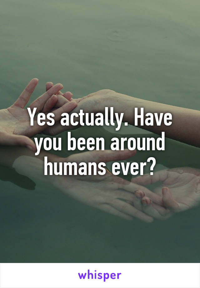 Yes actually. Have you been around humans ever?