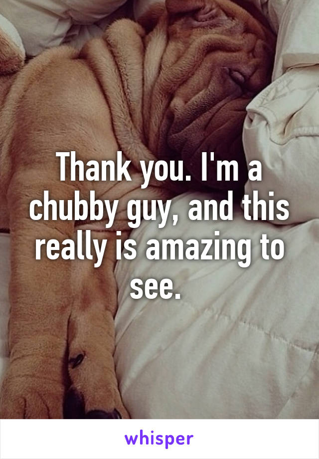 Thank you. I'm a chubby guy, and this really is amazing to see. 