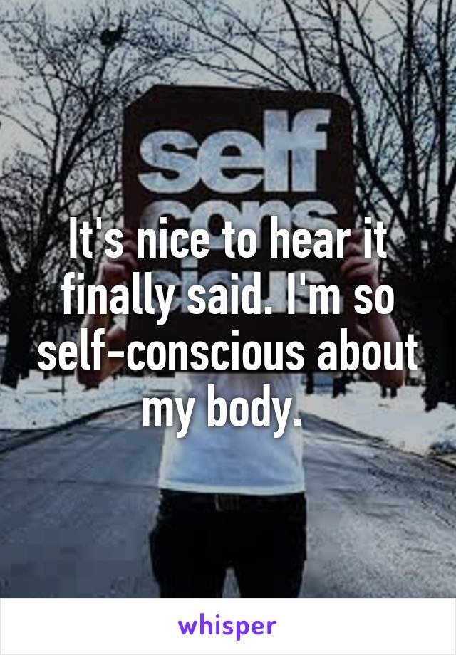 It's nice to hear it finally said. I'm so self-conscious about my body. 