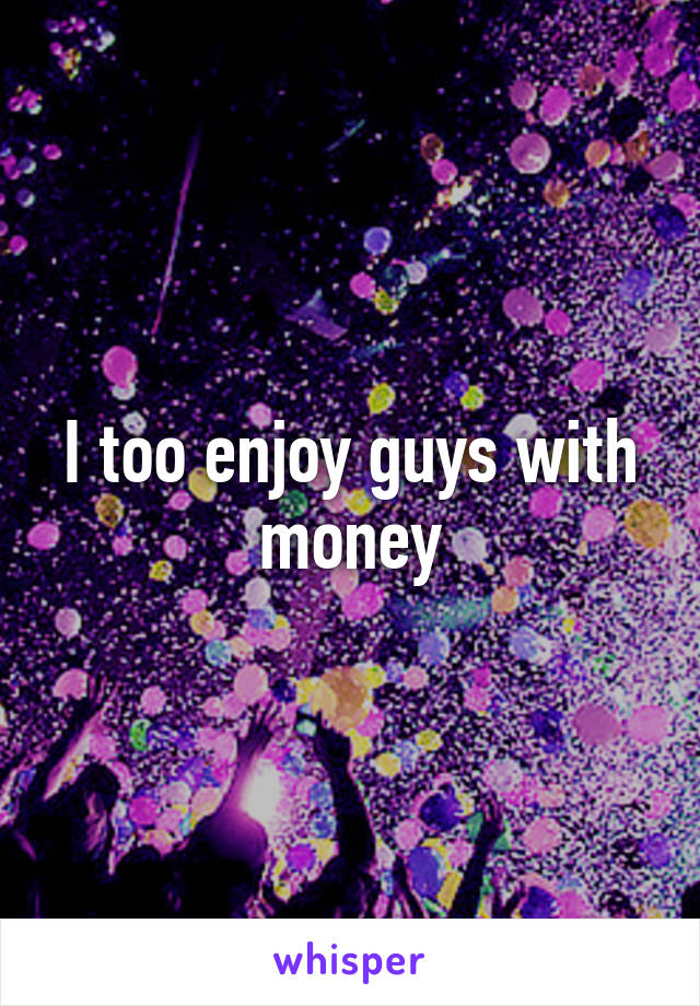 I too enjoy guys with money