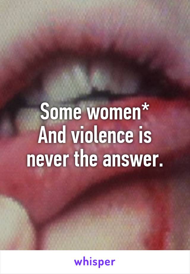 Some women*
And violence is never the answer.