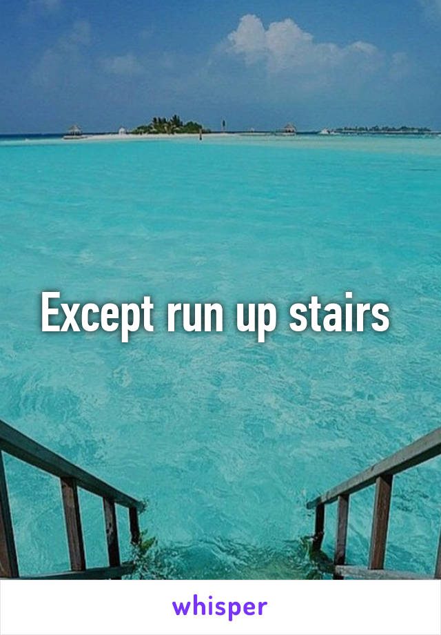 Except run up stairs 