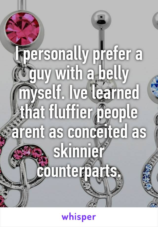 I personally prefer a guy with a belly myself. Ive learned that fluffier people arent as conceited as skinnier counterparts.