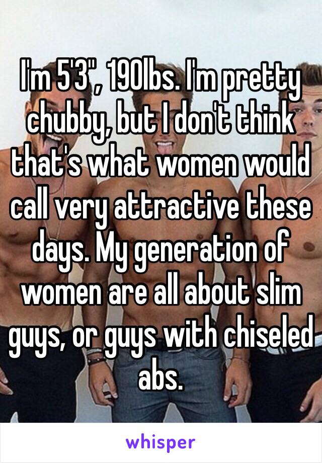 I'm 5'3", 190lbs. I'm pretty chubby, but I don't think that's what women would call very attractive these days. My generation of women are all about slim guys, or guys with chiseled abs.