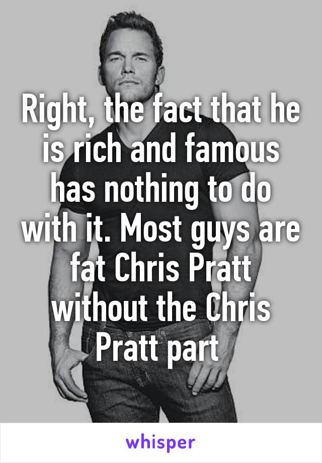 Right, the fact that he is rich and famous has nothing to do with it. Most guys are fat Chris Pratt without the Chris Pratt part 