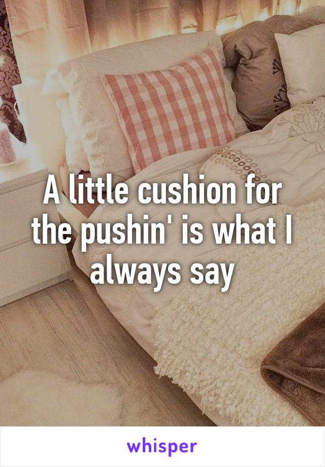 A little cushion for the pushin' is what I always say