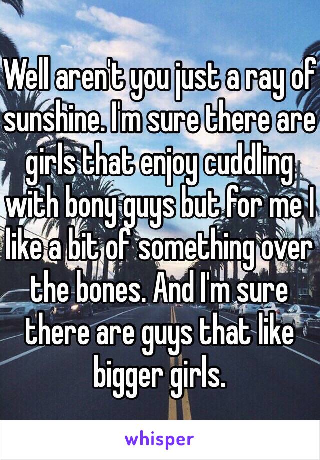 Well aren't you just a ray of sunshine. I'm sure there are girls that enjoy cuddling with bony guys but for me I like a bit of something over the bones. And I'm sure there are guys that like bigger girls. 