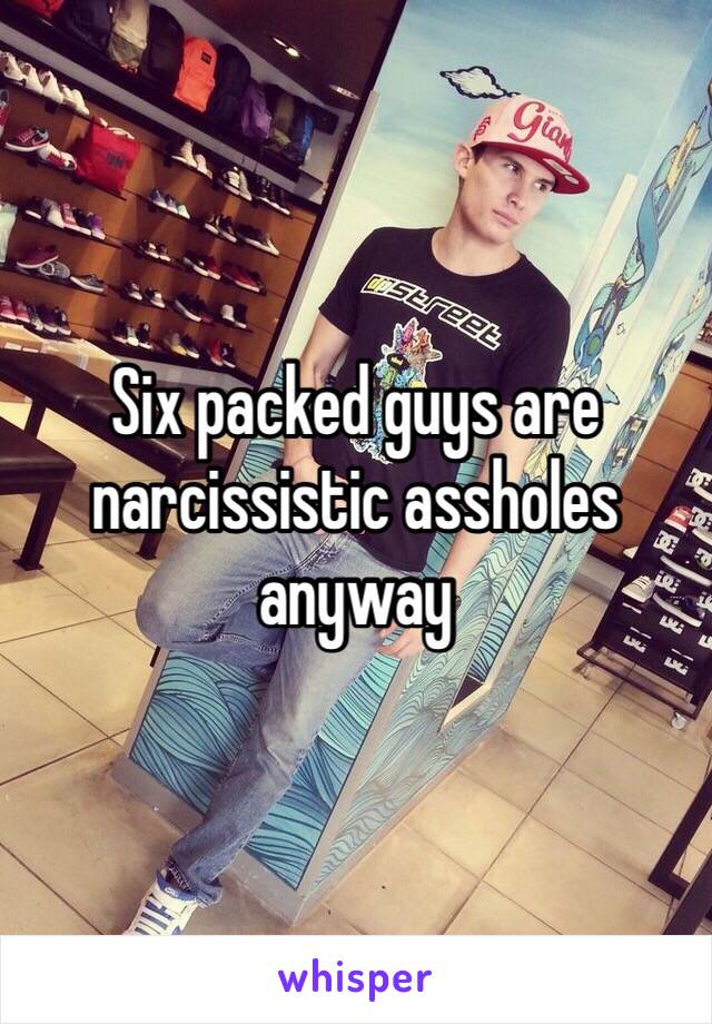 Six packed guys are narcissistic assholes anyway