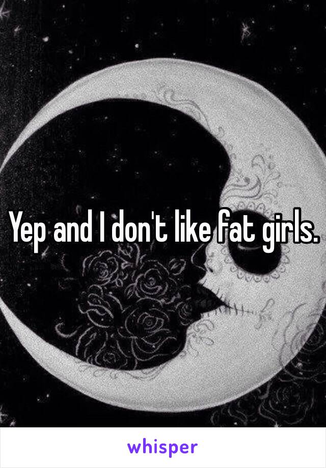 Yep and I don't like fat girls.