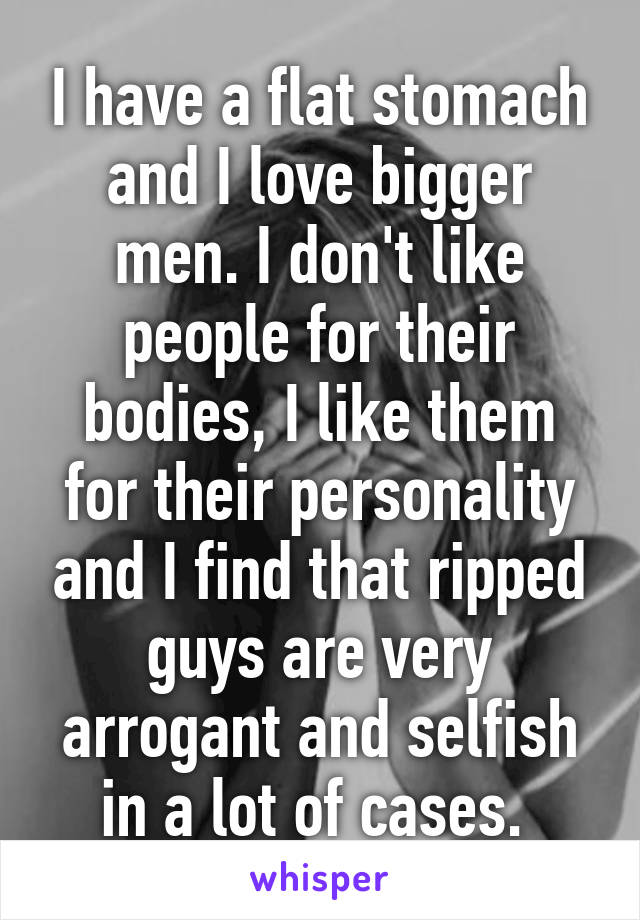 I have a flat stomach and I love bigger men. I don't like people for their bodies, I like them for their personality and I find that ripped guys are very arrogant and selfish in a lot of cases. 