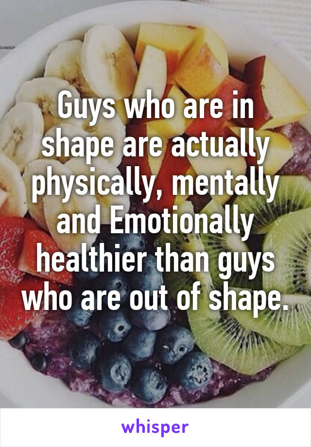 Guys who are in shape are actually physically, mentally and Emotionally healthier than guys who are out of shape. 