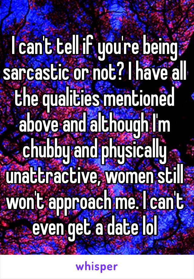 I can't tell if you're being sarcastic or not? I have all the qualities mentioned above and although I'm chubby and physically unattractive, women still won't approach me. I can't even get a date lol