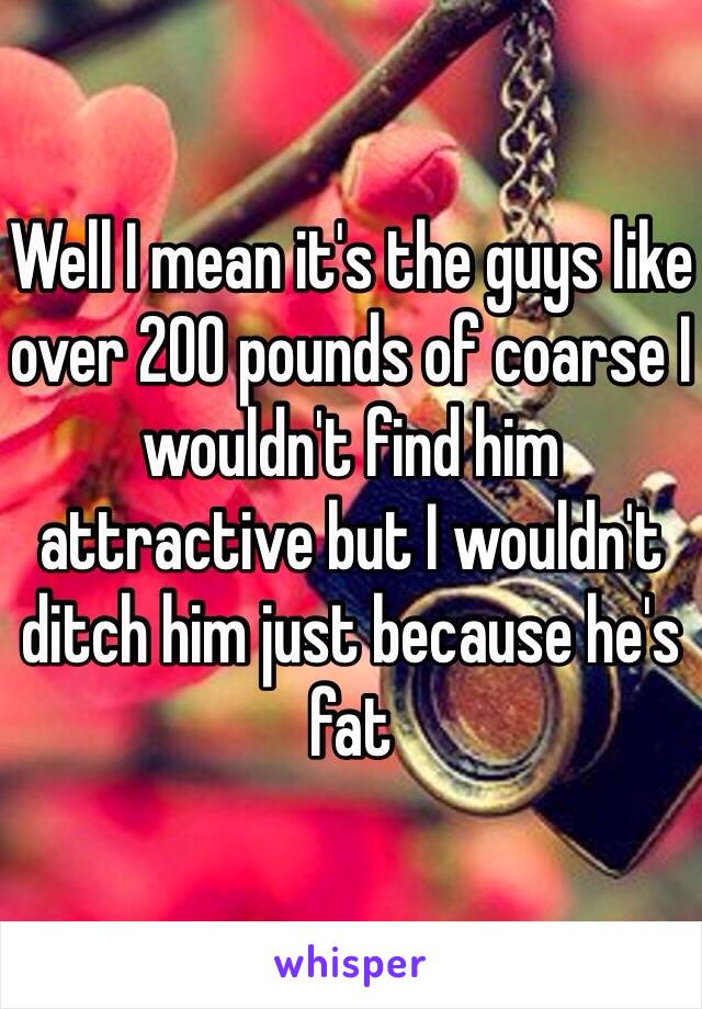 Well I mean it's the guys like over 200 pounds of coarse I wouldn't find him attractive but I wouldn't ditch him just because he's fat