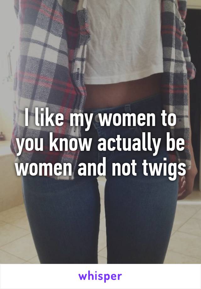 I like my women to you know actually be women and not twigs