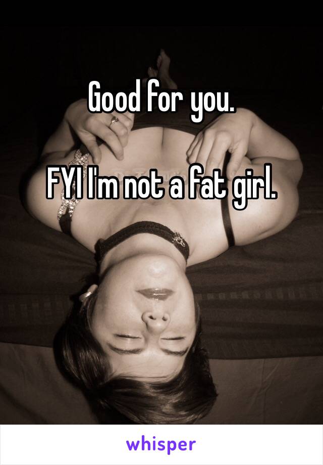 Good for you. 

FYI I'm not a fat girl. 