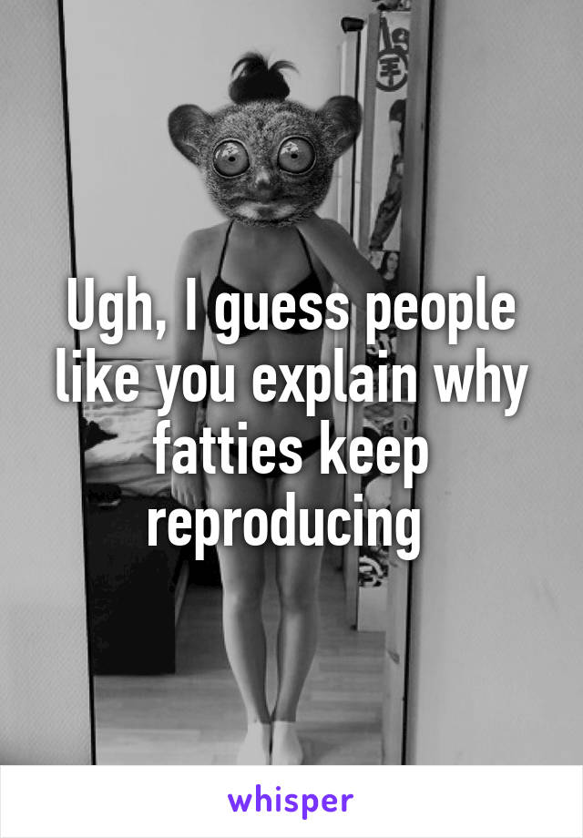 Ugh, I guess people like you explain why fatties keep reproducing 