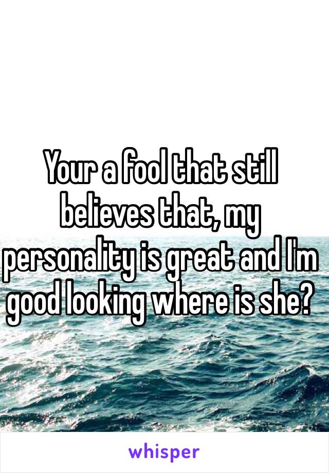 Your a fool that still believes that, my personality is great and I'm good looking where is she? 