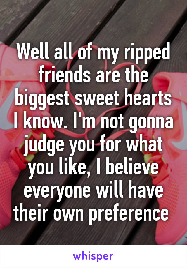 Well all of my ripped friends are the biggest sweet hearts I know. I'm not gonna judge you for what you like, I believe everyone will have their own preference 