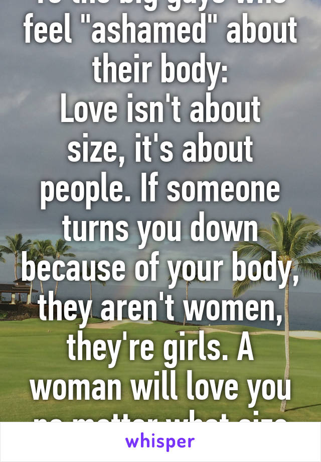 To the big guys who feel "ashamed" about their body:
Love isn't about size, it's about people. If someone turns you down because of your body, they aren't women, they're girls. A woman will love you no matter what size you are.