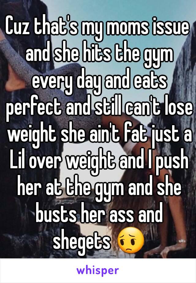 Cuz that's my moms issue and she hits the gym every day and eats perfect and still can't lose weight she ain't fat just a Lil over weight and I push her at the gym and she busts her ass and shegets 😔