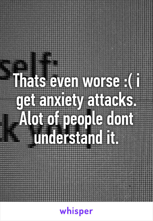 Thats even worse :( i get anxiety attacks. Alot of people dont understand it.