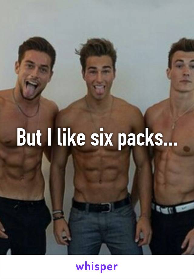 But I like six packs...