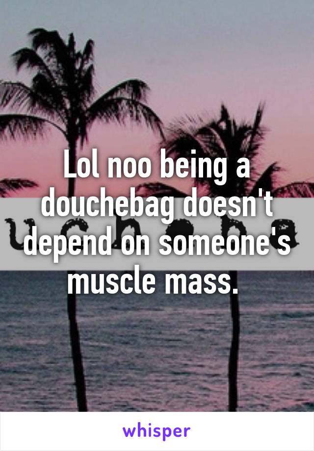 Lol noo being a douchebag doesn't depend on someone's muscle mass. 