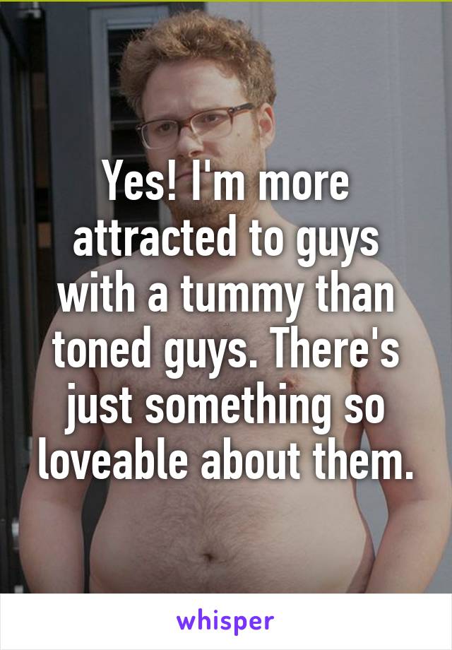 Yes! I'm more attracted to guys with a tummy than toned guys. There's just something so loveable about them.