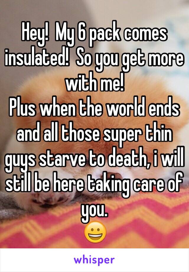 Hey!  My 6 pack comes insulated!  So you get more with me!  
Plus when the world ends and all those super thin guys starve to death, i will still be here taking care of you.
😀